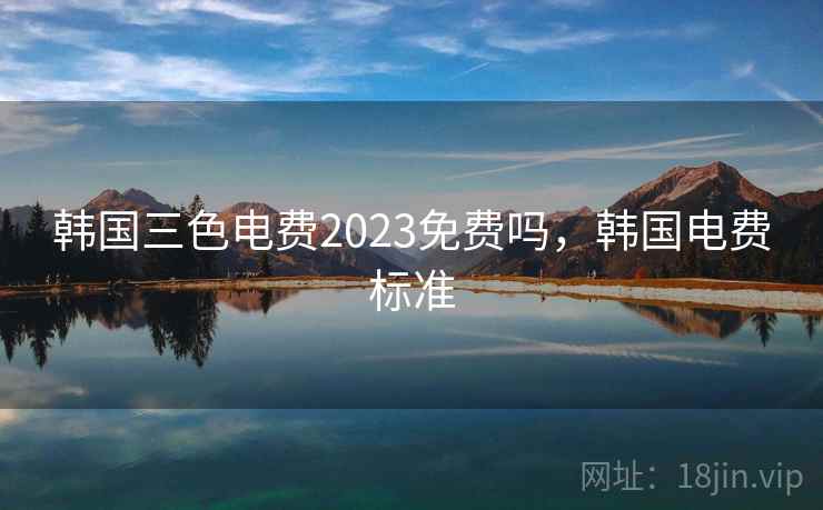 韩国三色电费2023免费吗,韩国电费标准 韩国三色电费2023免费吗,韩国电费标准