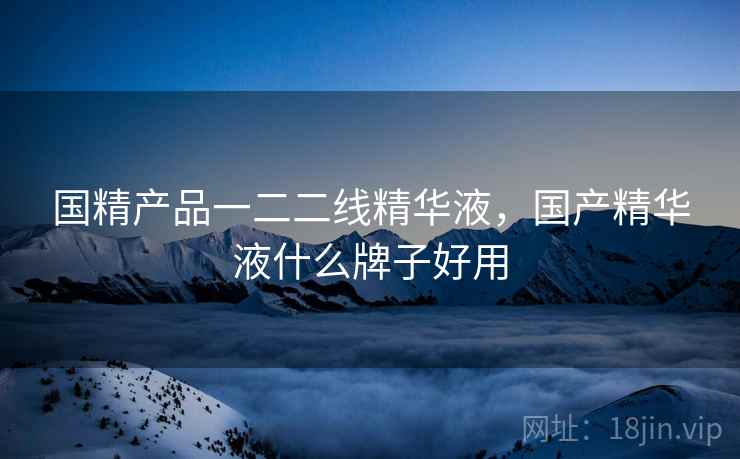 国精产品一二二线精华液，国产精华液什么牌子好用