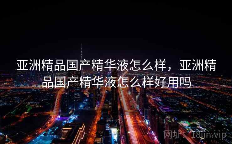 亚洲精品国产精华液怎么样，亚洲精品国产精华液怎么样好用吗