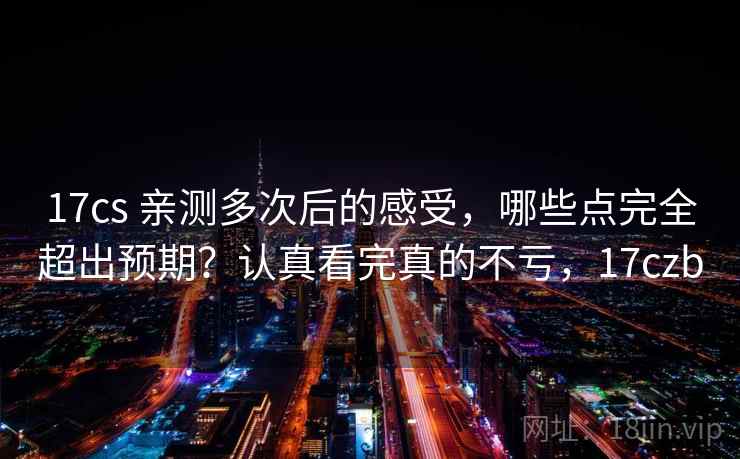 17cs 亲测多次后的感受，哪些点完全超出预期？认真看完真的不亏，17czb