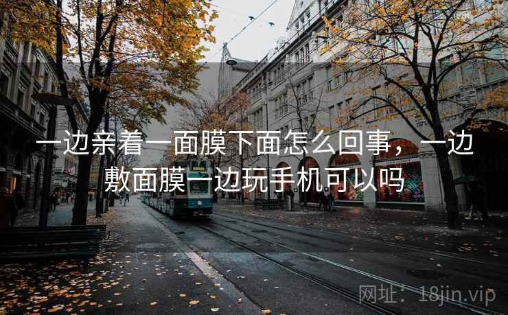 一边亲着一面膜下面怎么回事，一边敷面膜一边玩手机可以吗