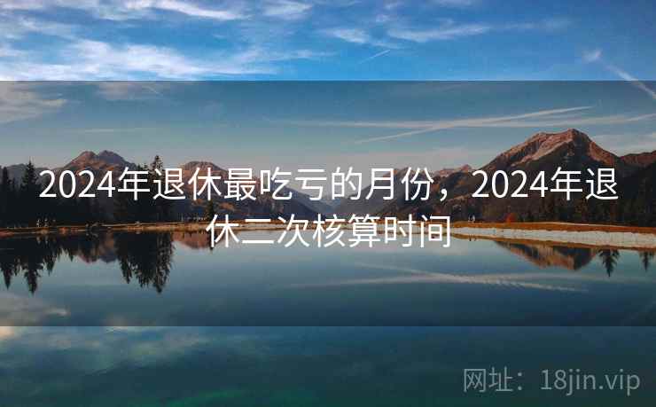 2024年退休最吃亏的月份，2024年退休二次核算时间