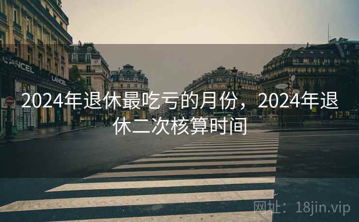 2024年退休最吃亏的月份，2024年退休二次核算时间