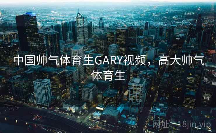 中国帅气体育生GARY视频,高大帅气体育生 中国帅气体育生GARY视频,高大帅气体育生