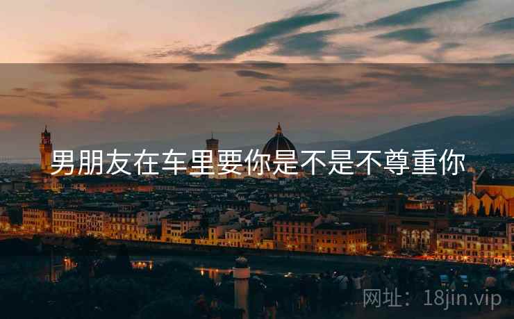 男朋友在车里要你是不是不尊重你 男朋友在车里要你是不是不尊重你