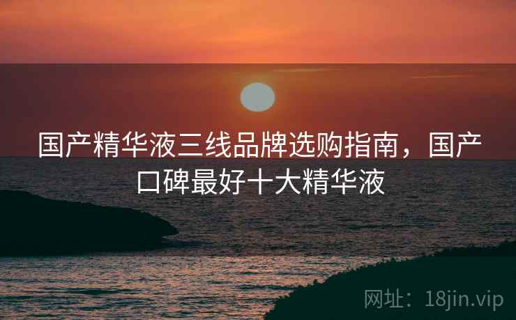 国产精华液三线品牌选购指南，国产口碑最好十大精华液