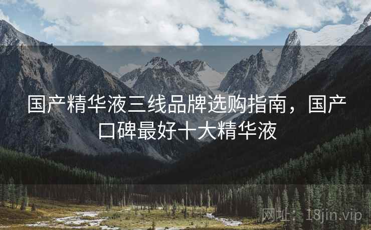 国产精华液三线品牌选购指南,国产口碑最好十大精华液 国产精华液三线品牌选购指南,国产口碑最好十大精华液