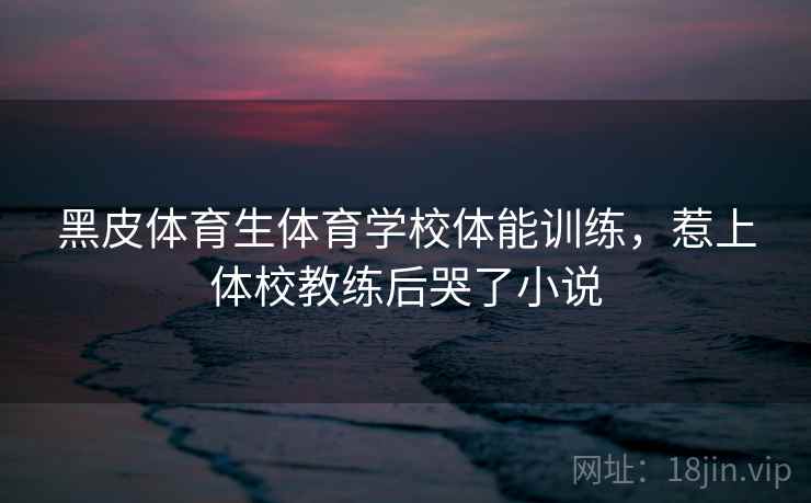黑皮体育生体育学校体能训练，惹上体校教练后哭了小说