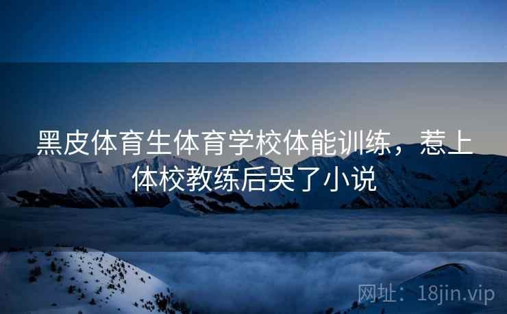 黑皮体育生体育学校体能训练，惹上体校教练后哭了小说