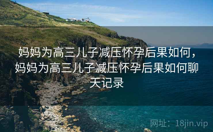 妈妈为高三儿子减压怀孕后果如何，妈妈为高三儿子减压怀孕后果如何聊天记录