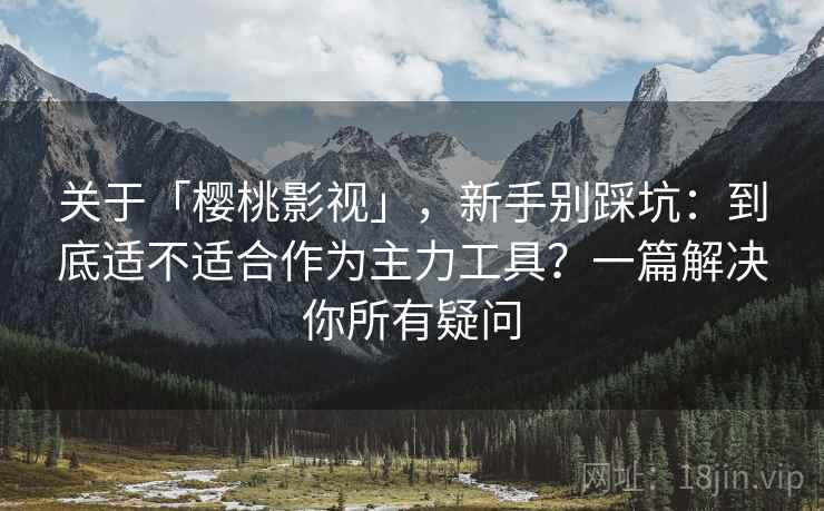 关于「樱桃影视」，新手别踩坑：到底适不适合作为主力工具？一篇解决你所有疑问