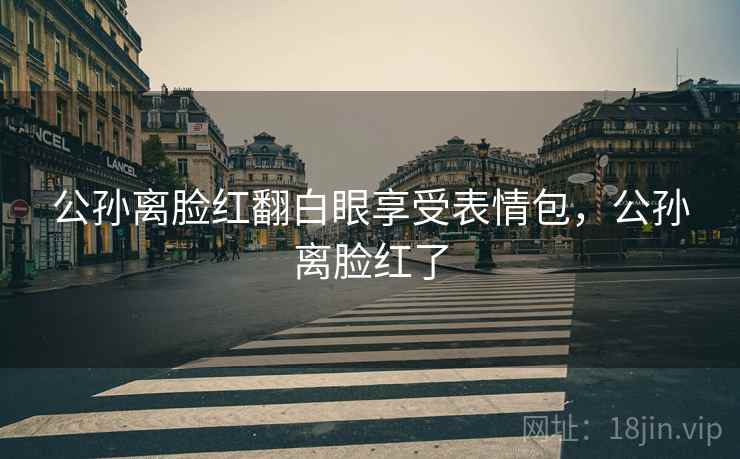 公孙离脸红翻白眼享受表情包，公孙离脸红了
