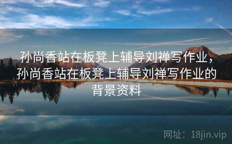 孙尚香站在板凳上辅导刘禅写作业，孙尚香站在板凳上辅导刘禅写作业的背景资料