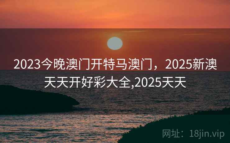 2023今晚澳门开特马澳门，2025新澳天天开好彩大全,2025天天