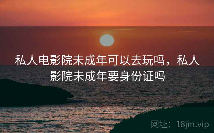 私人电影院未成年可以去玩吗,私人影院未成年要身份证吗 私人电影院未成年可以去玩吗,私人影院未成年要身份证吗