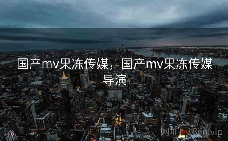 国产mv果冻传媒，国产mv果冻传媒导演