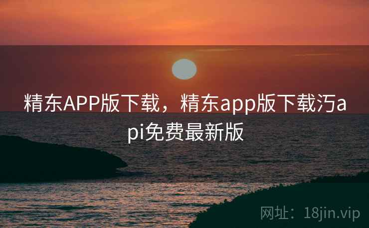 精东APP版下载，精东app版下载汅api免费最新版